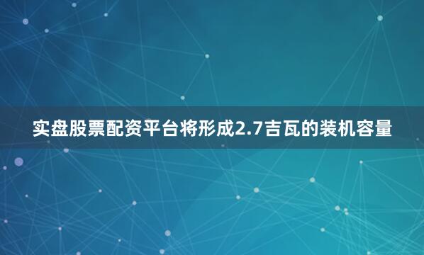 实盘股票配资平台将形成2.7吉瓦的装机容量